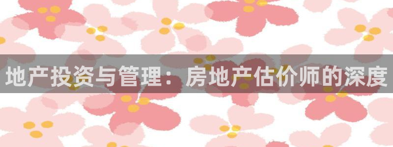 新宝5测速：地产投资与管理：房地产估价师的深度