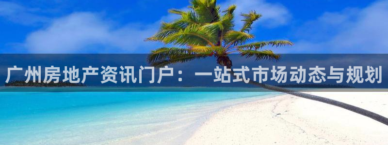 新宝5注册测速登录：广州房地产资讯门户：一站式市场动态与规划