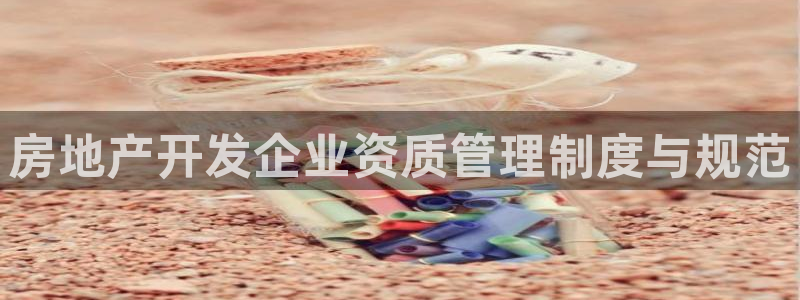 新宝5现在还能玩吗：房地产开发企业资质管理制度与规范